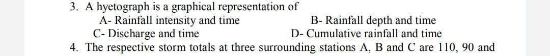 3. A hyetograph is a graphical representation of
A- Rainfall intensity and time
C- Discharge and time
4. The respective storm totals at three surrounding stations A, B and C are 110, 90 and
B- Rainfall depth and time
D- Cumulative rainfall and time

