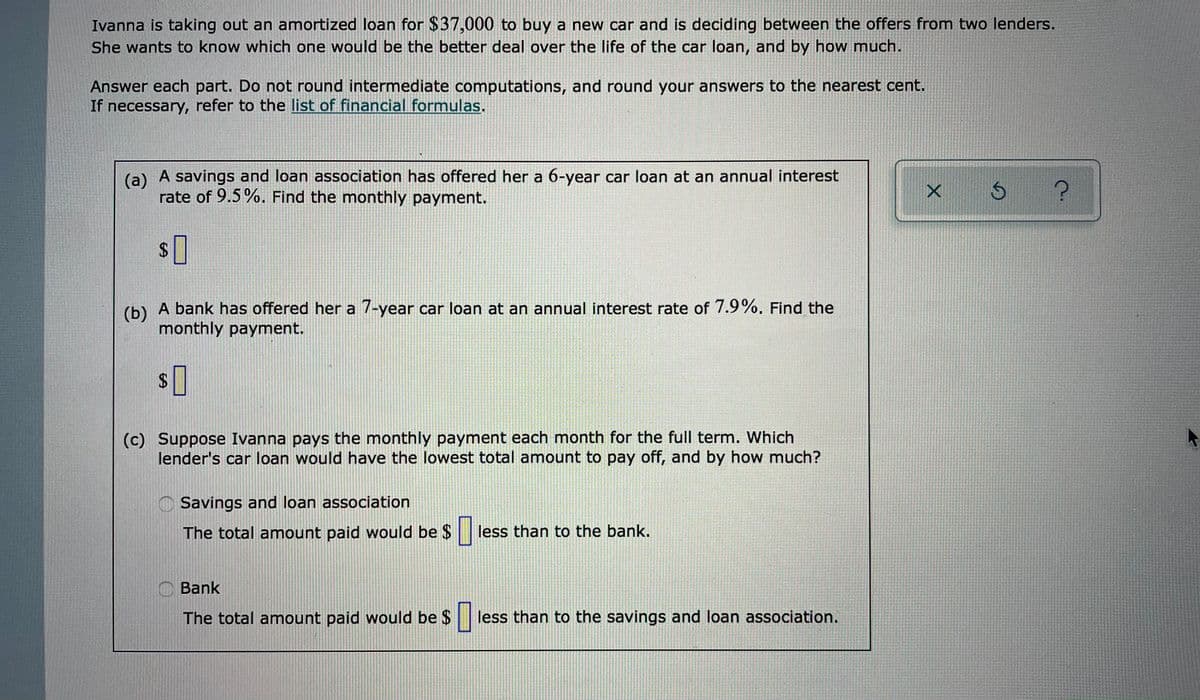 Ivanna is taking out an amortized loan for $37,000 to buy a new car and is deciding between the offers from two lenders.
She wants to know which one would be the better deal over the life of the car loan, and by how much.
Answer each part. Do not round intermediate computations, and round your answers to the nearest cent.
If necessary, refer to the list of financial formulas.
(a) A savings and loan association has offered her a 6-year car loan at an annual interest
rate of 9.5%. Find the monthly payment.
(b) A bank has offered her a 7-year car loan at an annual interest rate of 7.9%. Find the
monthly payment.
(c) Suppose Ivanna pays the monthly payment each month for the full term. Which
lender's car loan would have the lowest total amount to pay off, and by how much?
Savings and loan association
The total amount paid would be $ less than to the bank.
C Bank
The total amount paid would be $
less than to the savings and loan association.
の
%24
%24
