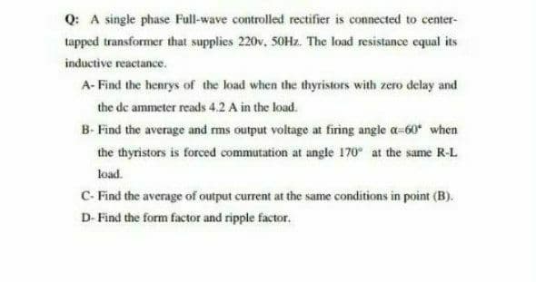 Q: A single phase Full-wave controlled rectifier is connected to center-
tapped transformer that supplies 220v, 50Hz. The load resistance equal its
inductive reactance.
A- Find the henrys of the load when the thyristors with zero delay and
the de ammeter reads 4.2 A in the load.
B- Find the average and rms output voltage at firing angle a-60* when
the thyristors is forced commutation at angle 170 at the same R-L
load.
C- Find the average of output current at the same conditions in point (B).
D- Find the form factor and ripple factor.
