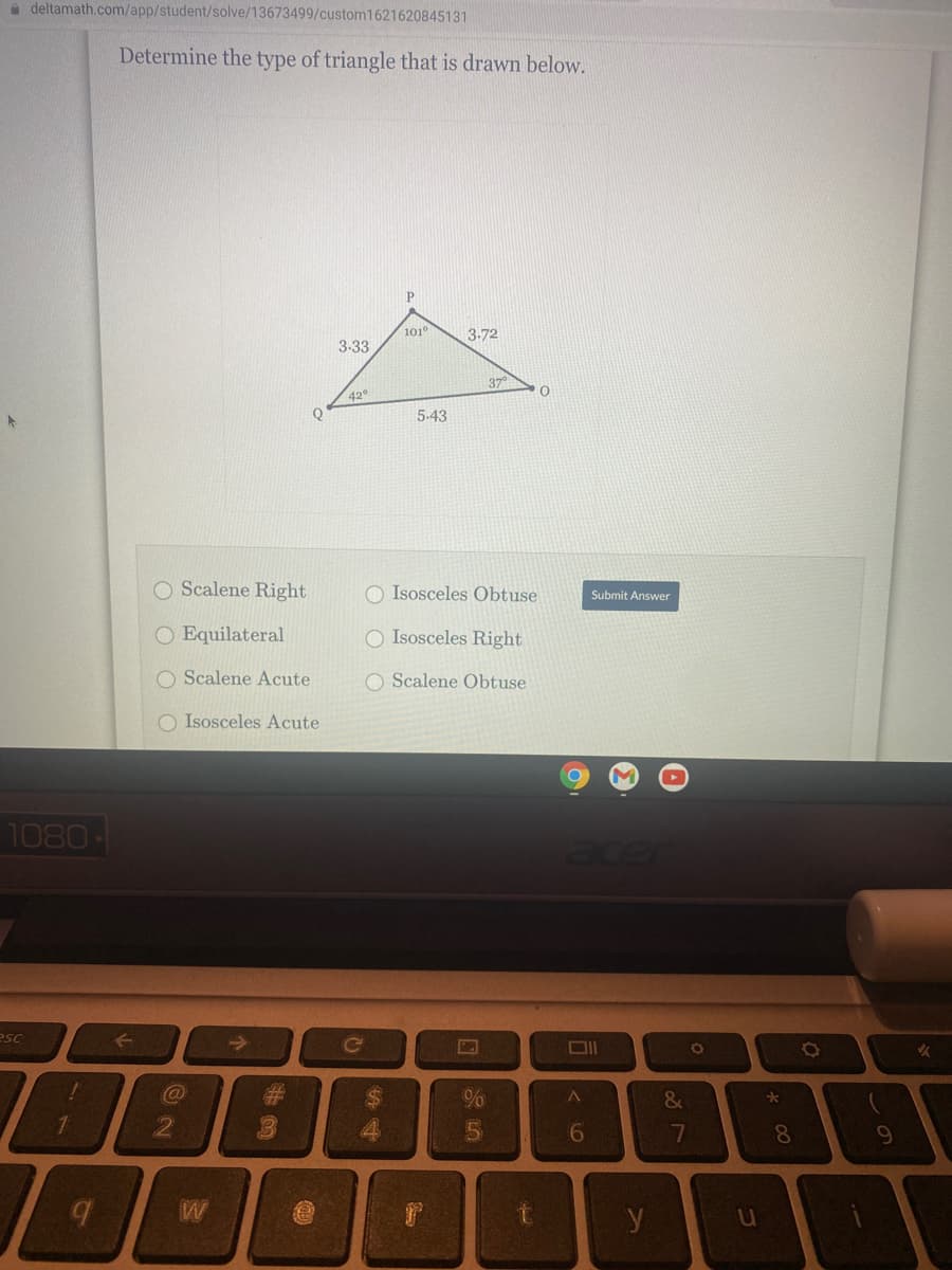 a deltamath.com/app/student/solve/13673499/custom1621620845131
Determine the type of triangle that is drawn below.
P.
101°
3-72
3-33
37
42°
Q
5-43
O Scalene Right
O Isosceles Obtuse
Submit Answer
O Equilateral
O Isosceles Right
O Scalene Acute
O Scalene Obtuse
O Isosceles Acute
1080
Ece
esc
Ce
%23
%24
&
16
7
8.
W
y
u
61
