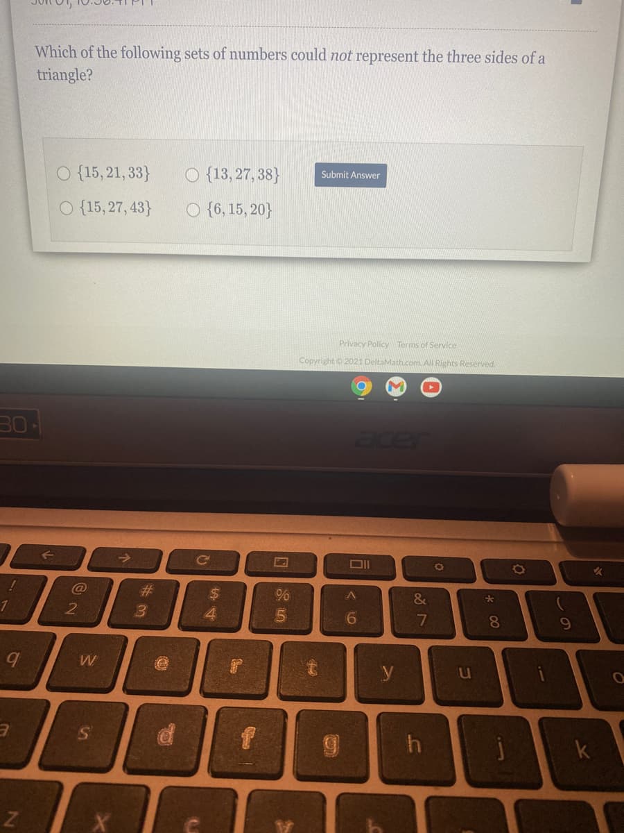 Which of the following sets of numbers could not represent the three sides of a
triangle?
O {15, 21, 33}
O {13, 27, 38}
Submit Answer
O {15, 27, 43}
O {6, 15, 20}
Privacy Policy Terms of Service
Copyright o 2021 DeltaMath.com. All Rights Reserved.
30
acer
%23
%24
&
4.
8.
y
00
< LO
个
ST
