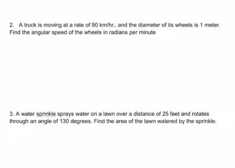 2. A truck is moving at a rate of 90 km/hr., and the diameter of its wheels is 1 meter.
Find the angular speed of the wheels in radians per minute
3. A water sprinkle sprays water on a lawn over a distance of 25 feet and rotates
through an angle of 130 degrees. Find the area of the lawn watered by the sprinkle.
