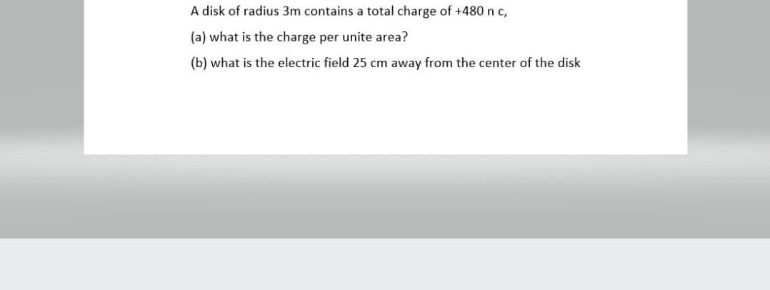 A disk of radius 3m contains a total charge of +480 n c,
(a) what is the charge per unite area?
(b) what is the electric field 25 cm away from the center of the disk
