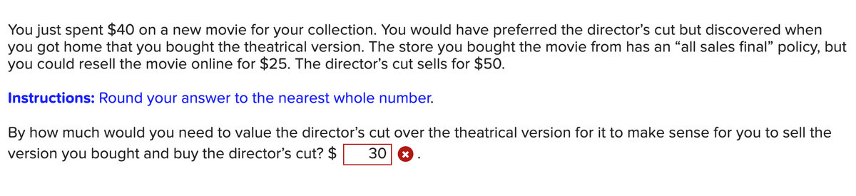 You just spent $40 on a new movie for your collection. You would have preferred the director's cut but discovered when
you got home that you bought the theatrical version. The store you bought the movie from has an “all sales final" policy, but
you could resell the movie online for $25. The director's cut sells for $50.
Instructions: Round your answer to the nearest whole number.
By how much would you need to value the director's cut over the theatrical version for it to make sense for you to sell the
version you bought and buy the director's cut? $ 30 X