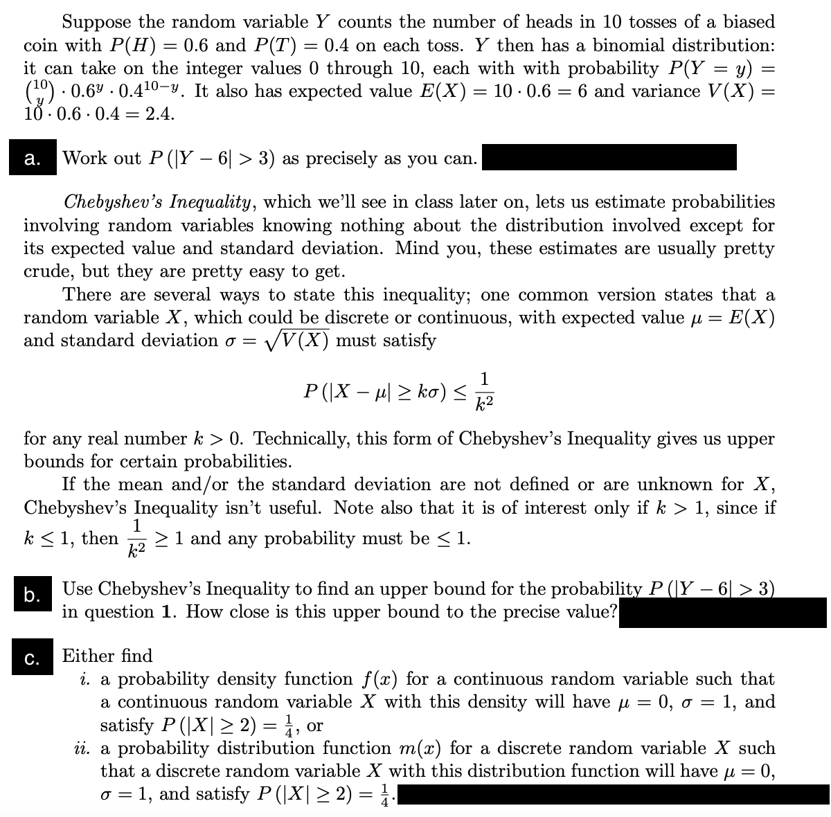 Suppose the random variable Y counts the number of heads in 10 tosses of a biased
coin with P(H) = 0.6 and P(T) = 0.4 on each toss. Y then has a binomial distribution:
it can take on the integer values 0 through 10, each with with probability P(Y = y)
10 0.66 and variance V(X) =
1.
(¹0) 0.6 0.4¹0-y. It also has expected value E(X)
10.0.6 0.4 2.4.
.
=
a. Work out P (Y− 6| > 3) as precisely as you can.
Chebyshev's Inequality, which we'll see in class later on, lets us estimate probabilities
involving random variables knowing nothing about the distribution involved except for
its expected value and standard deviation. Mind you, these estimates are usually pretty
crude, but they are pretty easy to get.
There are several ways to state this inequality; one common version states that a
random variable X, which could be discrete or continuous, with expected value μ = : E(X)
and standard deviation σ = √V(X) must satisfy
P(|X − µ| ≥ ko) ≤
C.
=
1
k²
for any real number k > 0. Technically, this form of Chebyshev's Inequality gives us upper
bounds for certain probabilities.
If the mean and/or the standard deviation are not defined or are unknown for X,
Chebyshev's Inequality isn't useful. Note also that it is of interest only if k > 1, since if
1
k≤ 1, then ≥ 1 and any probability must be ≤ 1.
k²
b.
Use Chebyshev's Inequality to find an upper bound for the probability P (|Y − 6| > 3)
in question 1. How close is this upper bound to the precise value?
Either find
i. a probability density function f(x) for a continuous random variable such that
=
= 0, o = 1, and
a continuous random variable X with this density will have μ
satisfy P (|X| ≥ 2) = ½, or
ii. a probability distribution function m(x) for a discrete random variable X such
that a discrete random variable X with this distribution function will have μ = 0,
= 1, and satisfy P(|X| ≥ 2) = ¹.
0 =