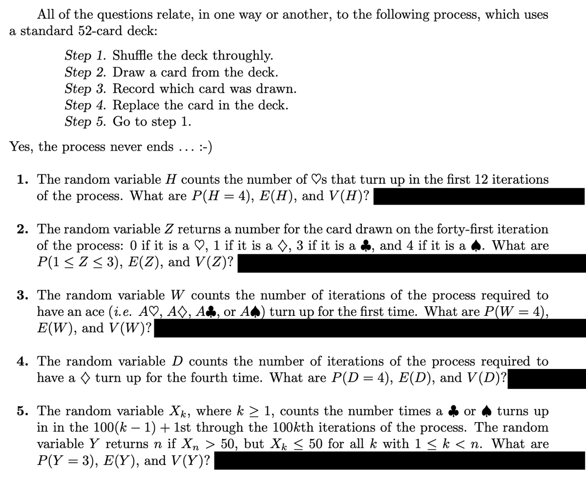 All of the questions relate, in one way or another, to the following process, which uses
a standard 52-card deck:
Step 1. Shuffle the deck throughly.
Step 2. Draw a card from the deck.
Step 3. Record which card was drawn.
Step 4. Replace the card in the deck.
Step 5. Go to step 1.
Yes, the process never ends :-)
1. The random variable H counts the number of ♡s that turn up in the first 12 iterations
of the process. What are P(H = 4), E(H), and V(H)?
2. The random variable Z returns a number for the card drawn on the forty-first iteration
of the process: 0 if it is a ♡, 1 if it is a ◊, 3 if it is a ♣, and 4 if it is a ♣. What are
P(1 ≤ Z ≤ 3), E(Z), and V(Z)?
3. The random variable W counts the number of iterations of the process required to
have an ace (i.e. A♡, A◊, or A♣) turn up for the first time. What are P(W = 4),
E(W), and V(W)?
4. The random variable D counts the number of iterations of the process required to
have a ◊ turn up for the fourth time. What are P(D = 4), E(D), and V(D)?
5. The random variable Xk, where k ≥ 1, counts the number times a
or turns up
in in the 100(k − 1) + 1st through the 100kth iterations of the process. The random
variable Y returns n if Xn > 50, but Xk ≤ 50 for all k with 1 ≤ k < n. What are
P(Y = 3), E(Y), and V(Y)?