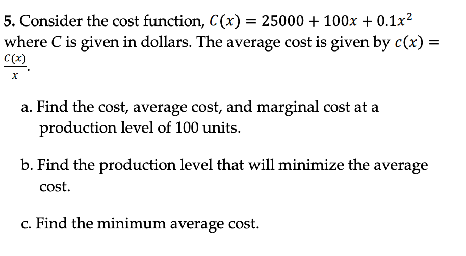 5. Consider the cost function, C(x) = 25000 + 100x + 0.1x²
where C is given in dollars. The average cost is given by c(x) =
C(x)
X
a. Find the cost, average cost, and marginal cost at a
production level of 100 units.
b. Find the production level that will minimize the average
cost.
c. Find the minimum average cost.