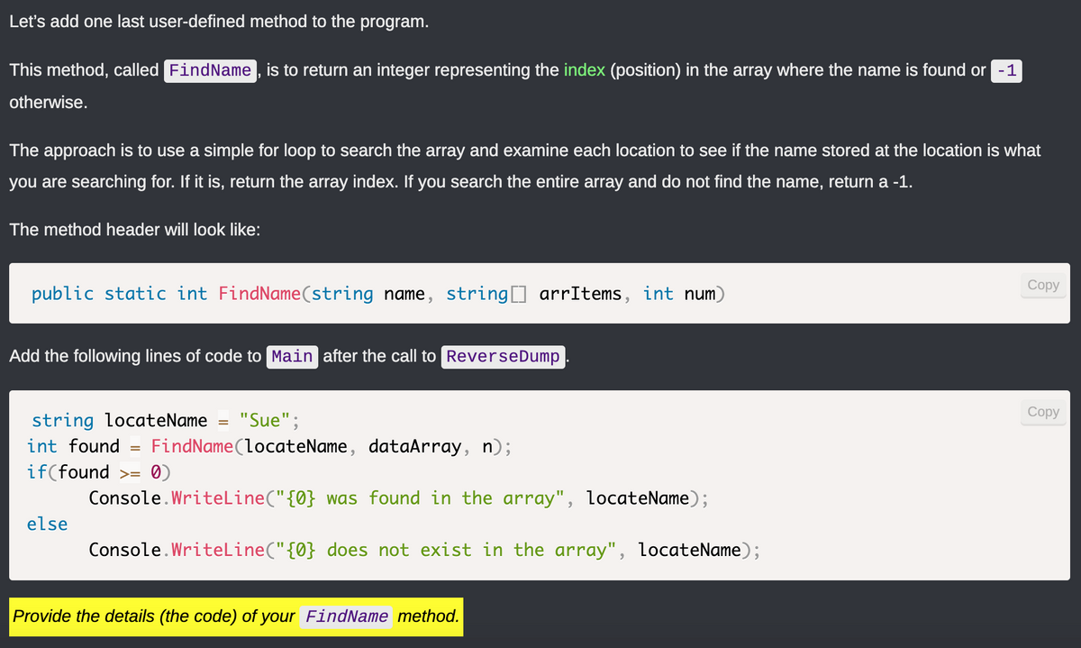 Let's add one last user-defined method to the program.
This method, called FindName, is to return an integer representing the index (position) in the array where the name is found or 1
otherwise.
The approach is to use a simple for loop to search the array and examine each location to see if the name stored at the location is what
you are searching for. If it is, return the array index. If you search the entire array and do not find the name, return a -1.
The method header will look like:
public static int FindName(string name, string[] arrItems, int num)
Add the following lines of code to Main after the call to Reverse Dump
string locateName "Sue";
int found =
if(found >= 0)
FindName(locateName, dataArray, n);
else
Console.WriteLine("{0} was found in the array", locateName);
Console.WriteLine("{0} does not exist in the array", locateName);
Provide the details (the code) of your FindName method.
Copy
Copy