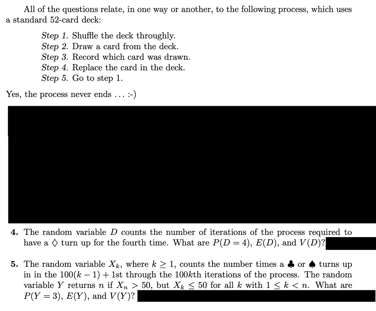 All of the questions relate, in one way or another, to the following process, which uses
a standard 52-card deck:
Step 1. Shuffle the deck throughly.
Step 2. Draw a card from the deck.
Step 3. Record which card was drawn.
Step 4. Replace the card in the deck.
Step 5. Go to step 1.
Yes, the process never ends :-)
4. The random variable D counts the number of iterations of the process required to
have a turn up for the fourth time. What are P(D = 4), E(D), and V(D)?
5. The random variable Xk, where k ≥ 1, counts the number times a
or turns up
in in the 100(k − 1) + 1st through the 100kth iterations of the process. The random
variable Y returns n if Xn > 50, but Xk ≤ 50 for all k with 1 ≤ k < n. What are
P(Y = 3), E(Y), and V(Y)?