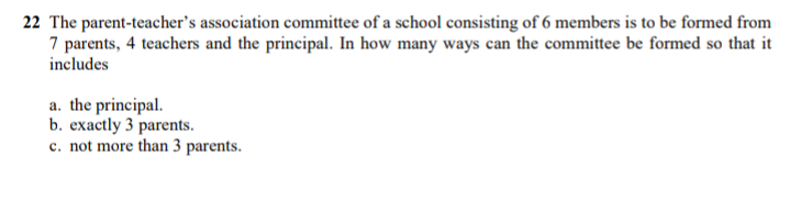 22 The parent-teacher's association committee of a school consisting of 6 members is to be formed from
7 parents, 4 teachers and the principal. In how many ways can the committee be formed so that it
includes
a. the principal.
b. exactly 3 parents.
c. not more than 3 parents.
