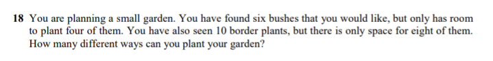 18 You are planning a small garden. You have found six bushes that you would like, but only has room
to plant four of them. You have also seen 10 border plants, but there is only space for eight of them.
How many different ways can you plant your garden?
