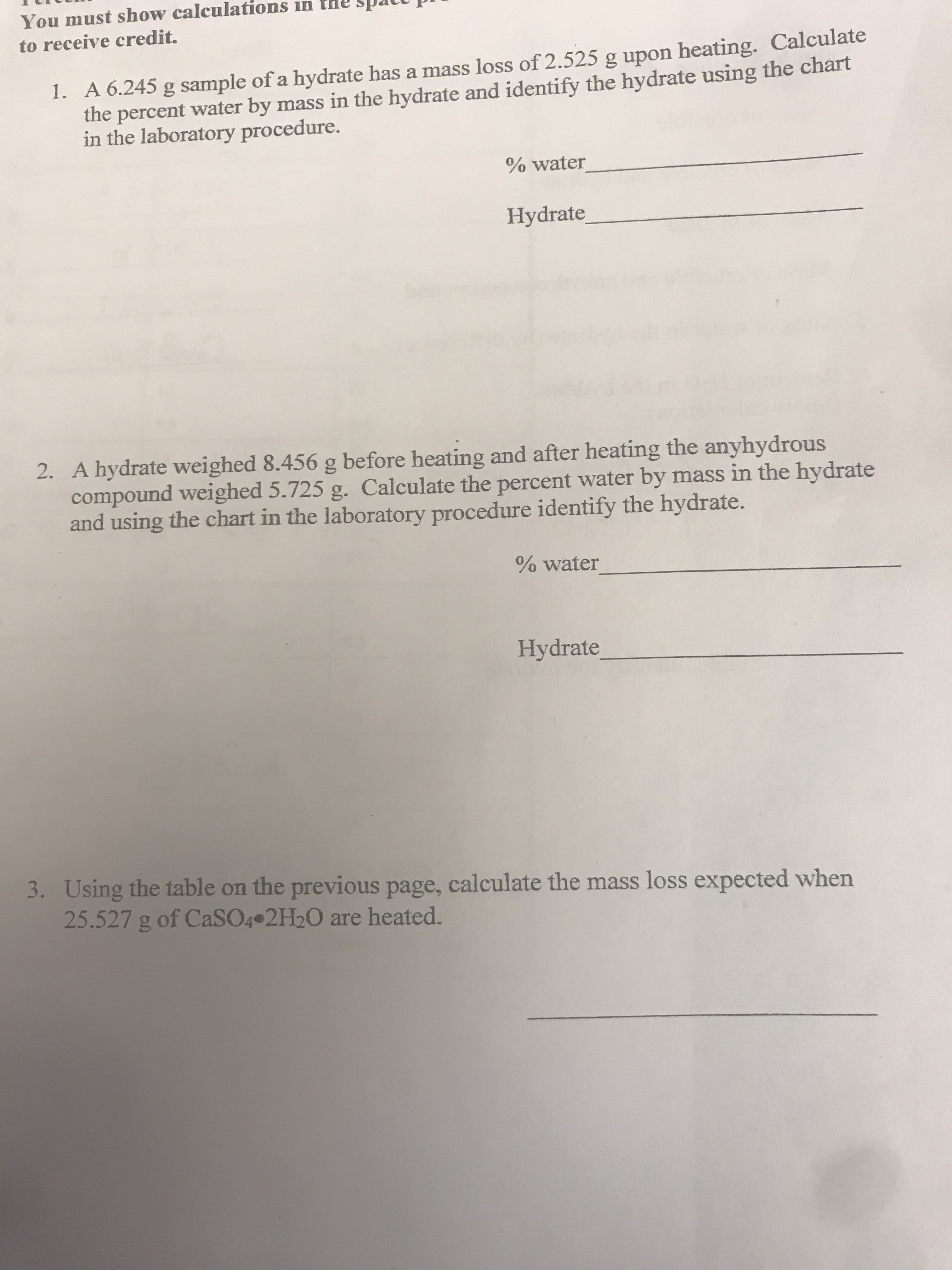 You must show calculations in
to receive credit.
1. A 6.245 g sample of a hydrate has a mass loss of 2.525 g upon heating. Calculate
the percent water by mass in the hydrate and identify the hydrate using the chart
in the laboratory procedure.
% water
Hydrate
2. A hydrate weighed 8.456 g before heating and after heating the anyhydrous
compound weighed 5.725 g. Calculate the percent water by mass in the hydrate
and using the chart in the laboratory procedure identify the hydrate.
% water
Hydrate
3. Using the table on the previous page, calculate the mass loss expected when
25.527 g of CaSO4 2H20 are heated.
