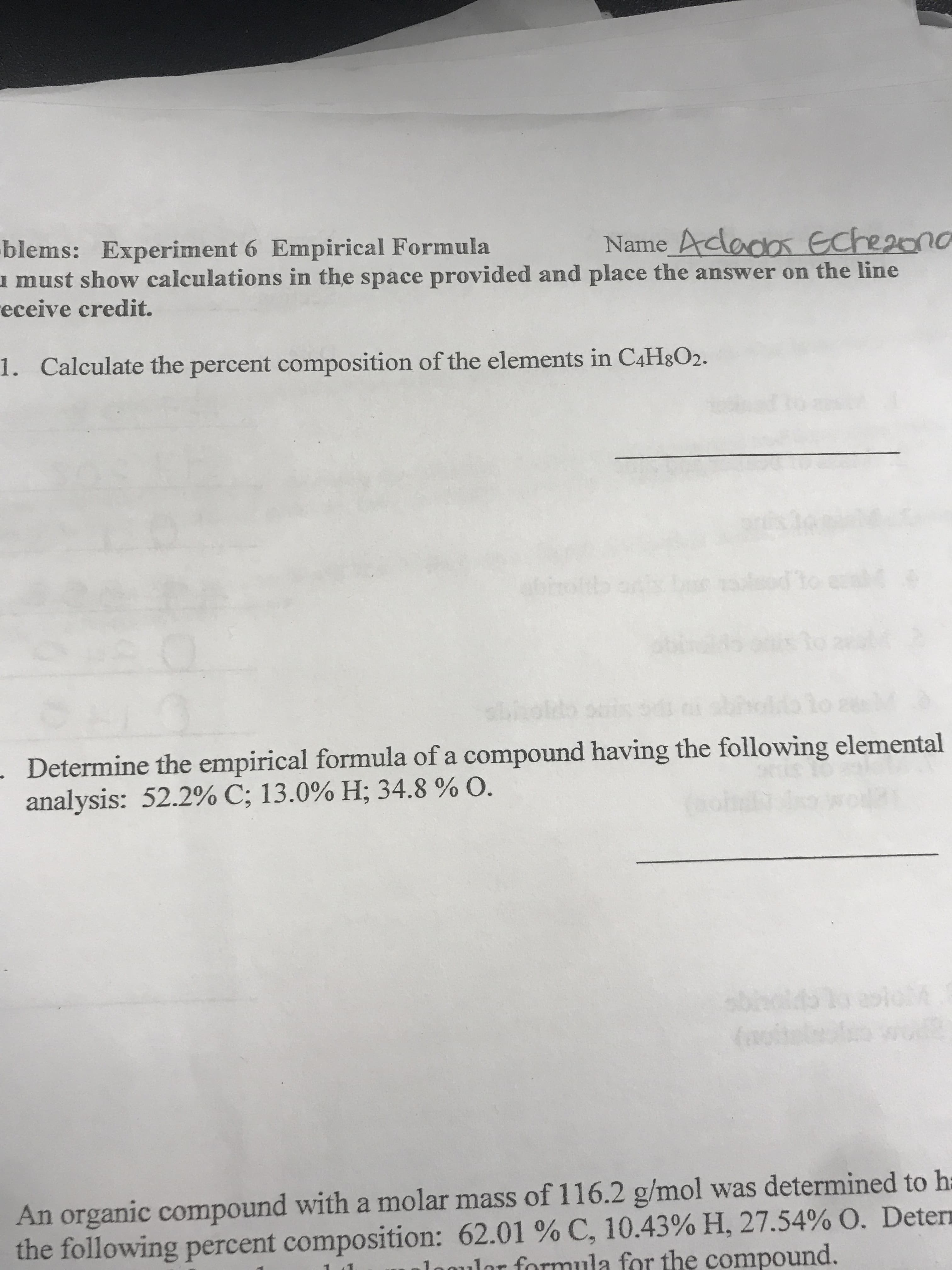 blems: Experiment 6 Empirical Formula
must show calculations in the space provided and place the answer on the line
eceive credit.
Name Adados Eche2ono
Calculate the percent composition of the elements in C4H8O2.
1.
to erni t
ebho
d
*fo
s1
14
91
Determine the empirical formula of a compound having the following elemental
analysis: 52.2% C; 13.0 % H; 34.8 % O.
MM
51
An organic compound with a molar mass of 116.2 g/mol was determined to h
the following percent composition: 62.01 % C, 10.43 % H, 27.54% O. Deter
1nmulor formula for the compound.
