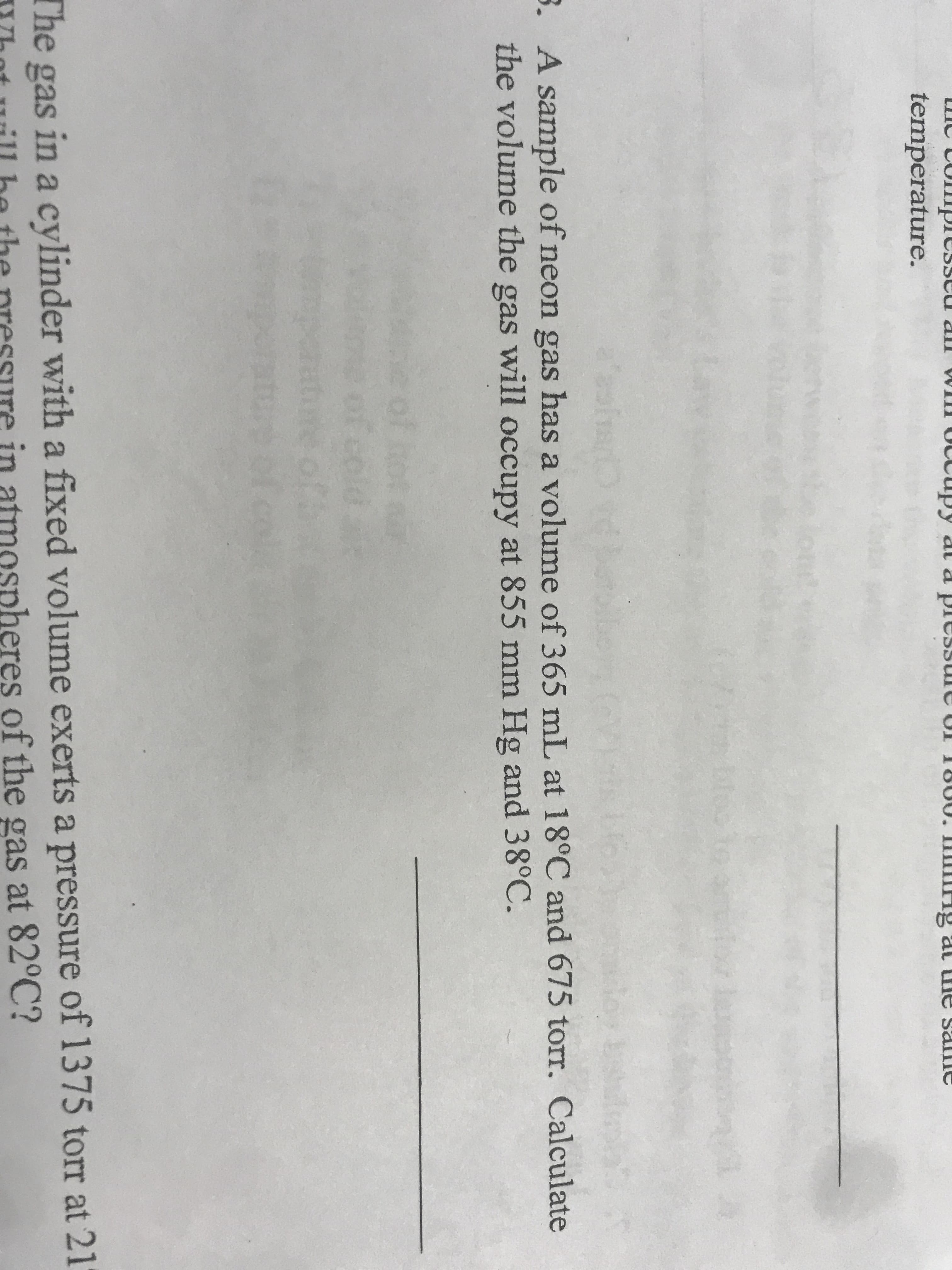 olplesse
ccupy
pressule
1000.
all
Py at d
al
e Salne
temperature.
0o
sh
. A sample of neon gas has a volume of 365 mL at 18°C and 675 torr. Calculate
the volume the gas will occupy at 855 mm Hg and 38°C.
The gas
in a cylinder with a fixed volume exerts a pressure of 1375 torr at 21
in
heres of the gas at 82°C?
