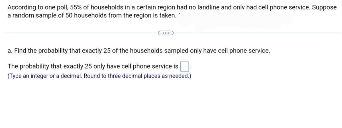 According to one poll, 55% of households in a certain region had no landline and only had cell phone service. Suppose
a random sample of 50 households from the region is taken.
...
a. Find the probability that exactly 25 of the households sampled only have cell phone service.
The probability that exactly 25 only have cell phone service is
(Type an integer or a decimal. Round to three decimal places as needed.)