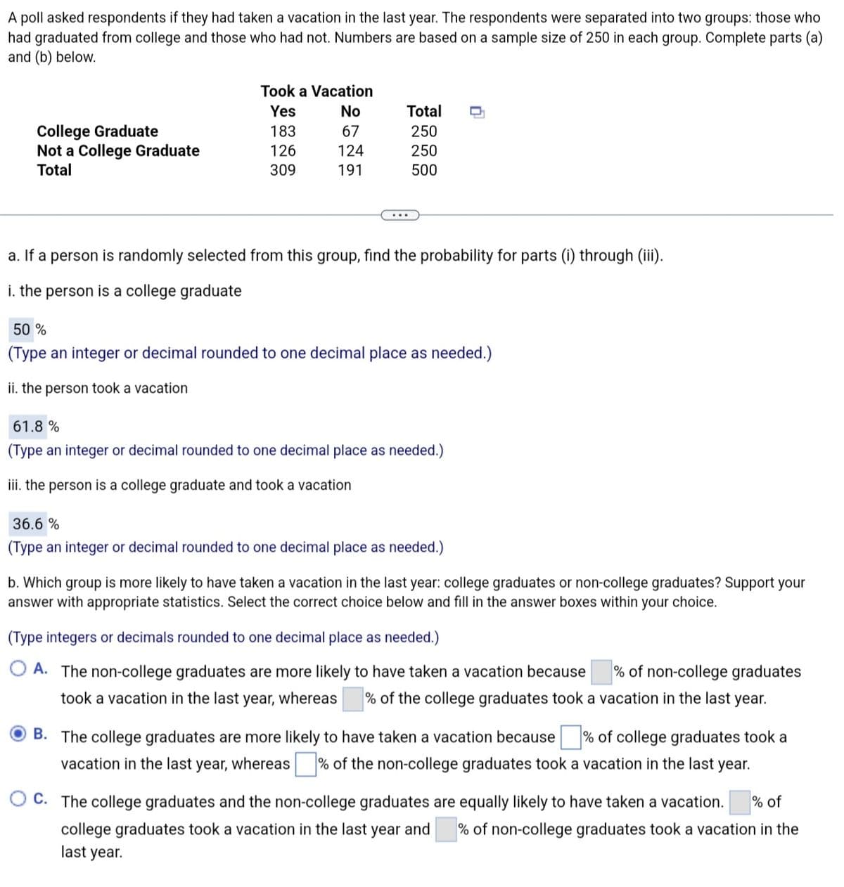 A poll asked respondents if they had taken a vacation in the last year. The respondents were separated into two groups: those who
had graduated from college and those who had not. Numbers are based on a sample size of 250 in each group. Complete parts (a)
and (b) below.
College Graduate
Not a College Graduate
Total
Took a Vacation
Yes
183
126
309
No
67
124
191
Total
250
250
500
a. If a person is randomly selected from this group, find the probability for parts (i) through (iii).
i. the person is a college graduate
50 %
(Type an integer or decimal rounded to one decimal place as needed.)
ii. the person took a vacation
61.8 %
(Type an integer or decimal rounded to one decimal place as needed.)
iii. the person is a college graduate and took a vacation
36.6 %
(Type an integer or decimal rounded to one decimal place as needed.)
b. Which group is more likely to have taken a vacation in the last year: college graduates or non-college graduates? Support your
answer with appropriate statistics. Select the correct choice below and fill in the answer boxes within your choice.
(Type integers or decimals rounded to one decimal place as needed.)
A. The non-college graduates are more likely to have taken a vacation because % of non-college graduates
took a vacation in the last year, whereas % of the college graduates took a vacation in the last year.
OB. The college graduates are more likely to have taken a vacation because % of college graduates took a
vacation in the last year, whereas % of the non-college graduates took a vacation in the last year.
C. The college graduates and the non-college graduates are equally likely to have taken a vacation. % of
college graduates took a vacation in the last year and % of non-college graduates took a vacation in the
last year.