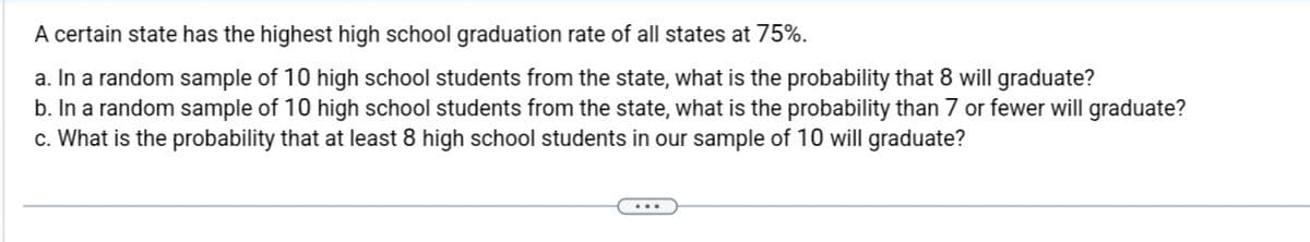 A certain state has the highest high school graduation rate of all states at 75%.

a. In a random sample of 10 high school students from the state, what is the probability that 8 will graduate?

b. In a random sample of 10 high school students from the state, what is the probability that 7 or fewer will graduate?

c. What is the probability that at least 8 high school students in our sample of 10 will graduate?