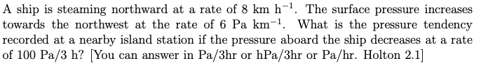 A ship is steaming northward at a rate of 8 km h-¹. The surface pressure increases
towards the northwest at the rate of 6 Pa km-¹. What is the pressure tendency
recorded at a nearby island station if the pressure aboard the ship decreases at a rate
of 100 Pa/3 h? [You can answer in Pa/3hr or hPa/3hr or Pa/hr. Holton 2.1]