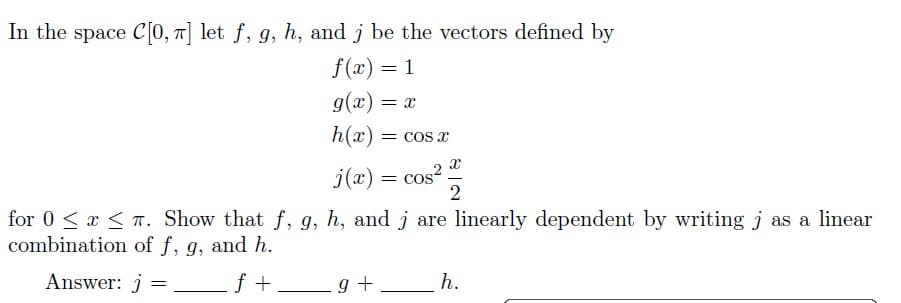 In the space C[0, π] let f, g, h, and j be the vectors defined by
f(x) = 1
g(x) = X
h(x) = cos x
j(x) = cos²
x
2
for 0≤x≤T. Show that f, g, h, and j are linearly dependent by writing j as a linear
combination of f, g, and h.
Answer: j =
_f+g+
h.