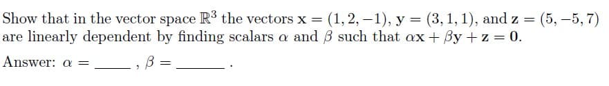 Show that in the vector space R³ the vectors x = (1, 2, -1), y = (3, 1, 1), and z = (5, -5,7)
are linearly dependent by finding scalars a and 3 such that ax + y + z = 0.
Answer: a =
2
B =
В