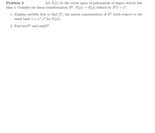 Problem 3
Let P₁[2] be the vector space of polynomials of degree strictly less
than 4. Consider the linear transformation D²: P₁[x] → P₁[x] defined by D²f = f".
1. Explain carefully how to find [7], the matrix representation of D² (with respect to the
usual basis 1, 2, 2², 2³ for P₁[r]).
2. Find ker D2 and rankD².