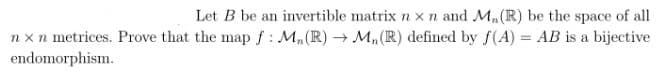 Let B be an invertible matrix nx n and M₁ (R) be the space of all
nxn metrices. Prove that the map f: M₂ (R) → M₂ (R) defined by f(A) = AB is a bijective
endomorphism.