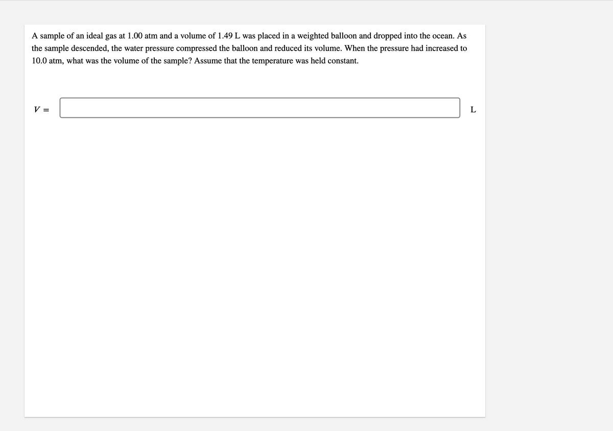 A sample of an ideal gas at 1.00 atm and a volume of 1.49 L was placed in a weighted balloon and dropped into the ocean. As
the sample descended, the water pressure compressed the balloon and reduced its volume. When the pressure had increased to
10.0 atm, what was the volume of the sample? Assume that the temperature was held constant.
V =
L
