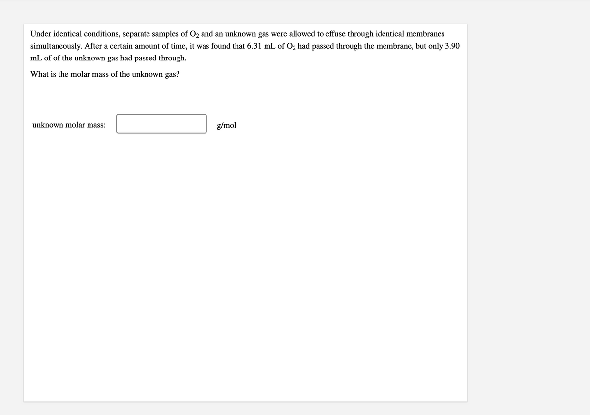 Under identical conditions, separate samples of O2 and an unknown gas were allowed to effuse through identical membranes
simultaneously. After a certain amount of time, it was found that 6.31 mL of O2 had passed through the membrane, but only 3.90
mL of of the unknown gas had passed through.
What is the molar mass of the unknown gas?
unknown molar mass:
g/mol
