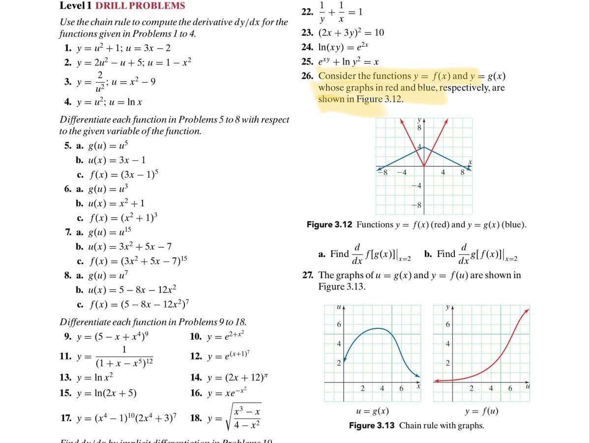 Level 1 DRILL PROBLEMS
1
22.
y
1
= 1
Use the chain rule to compute the derivative dy/dx for the
functions given in Problems 1 to 4.
1. у 3 и? + 1; и %— Зх — 2
23. (2х + 3у)? %3D 10
24. In(xy) = e²x
25. e*y + In y² = x
26. Consider the functions y = f(x) and y = g(x)
whose graphs in red and blue, respectively, are
shown in Figure 3.12.
+ 1; u =
-
2. у %3D 2и? —
и + 5; и — 1- х2
3. у %3
2iu = x² – 9
и — х2
-
4. у 3 и*; и 3D Inx
Differentiate each function in Problems 5 to 8 with respect
to the given variable of the function.
5. а. g(u) — и5
b. u(x) — Зх — 1
-
с. f(x) — (3х — 1)5
6. а. g(u) — из
b. u(x) — х2 + 1
c. f(x) = (x² + 1)³
7. а. g(u) — и15
b. u(x) — Зх2+ 5х — 7
4
-
-4
Figure 3.12 Functions y = f(x) (red) and y = g(x) (blue).
d
f[g(x)]],-2
d
a. Find
b. Find 8lf(x)],-2
|x=2
c. f(x) = (3x² + 5x – 7)15
8. a. g(u) = u?
b. u(х) — 5 —8х — 12х2
c. f(x) = (5 – 8x – 12x²)7
dx
|x=2
dx
27. The graphs of u = g(x) and y = f(u) are shown in
Figure 3.13.
-
-
"YA
Differentiate each function in Problems 9 to 18.
9. y = (5 – x +x*)°
10. у
10. y = e2+x²
-4
1
11. y =
12. y = e(x+1)7
(1+x – x)12
13. y = In x2
14. у
(2х + 12)"
4
6.
4
15. y = In(2x +5)
16. у —
= xe-x?
u = g(x)
y = f(u)
17. y = (x* – 1)1º(2x+ + 3)7
18. у —
4
x2
Figure 3.13 Chain rule with graphs.
Lijn
ligit diffc
ra Du ble
10
