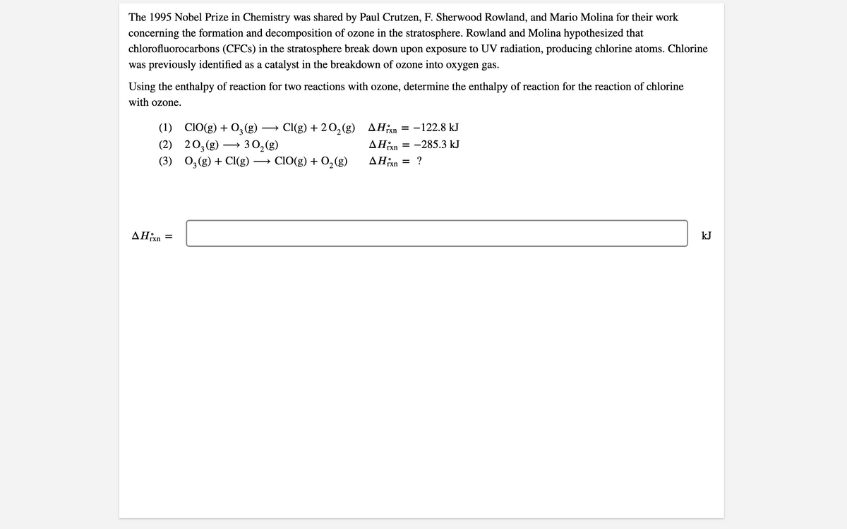 The 1995 Nobel Prize in Chemistry was shared by Paul Crutzen, F. Sherwood Rowland, and Mario Molina for their work
concerning the formation and decomposition of ozone in the stratosphere. Rowland and Molina hypothesized that
chlorofluorocarbons (CFCS) in the stratosphere break down upon exposure to UV radiation, producing chlorine atoms. Chlorine
was previously identified as a catalyst in the breakdown of ozone into oxygen gas.
Using the enthalpy of reaction for two reactions with ozone, determine the enthalpy of reaction for the reaction of chlorine
with ozone.
(1)
CIO(g) + O3(g)
CI(g) + 20,(g) AHxn
-122.8 kJ
(2) 20,(g) → 30,(g)
0,(g) + Cl(g)
= -285.3 kJ
(3) →
ClO(g) + 0,(g)
AHixn
?
AHixn
kJ

