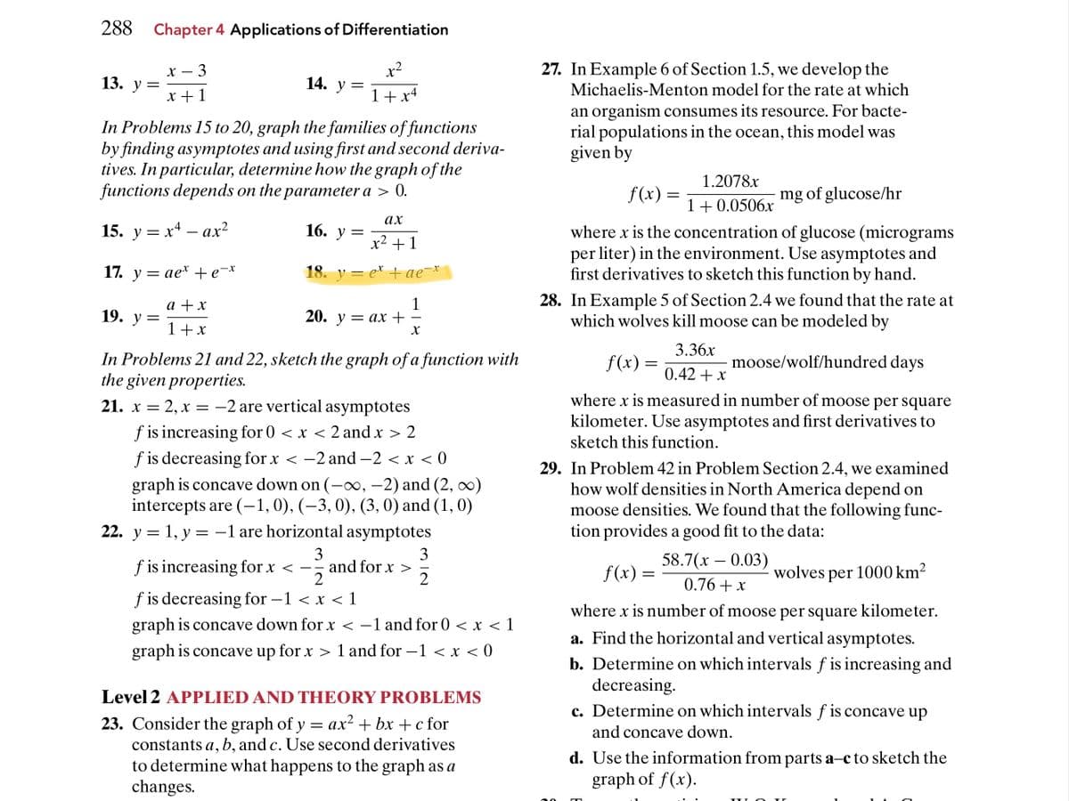 288 Chapter 4 Applications of Differentiation
х — 3
x?
27. In Example 6 of Section 1.5, we develop the
14. У
13. у 3
X +1
Michaelis-Menton model for the rate at which
1+ x4
In Problems 15 to 20, graph the families of functions
by finding asymptotes and using first and second deriva-
tives. In particular, determine how the graph of the
functions depends on the parameter a > 0.
an organism consumes its resource. For bacte-
rial populations in the ocean, this model was
given by
1.2078x
f(x) =
mg of glucose/hr
1+0.0506x
ах
15. у %3D х4 — ах?
= xª – ax²
16. У
where x is the concentration of glucose (micrograms
per liter) in the environment. Use asymptotes and
first derivatives to sketch this function by hand.
-
x2 +1
17. y = ae* +e¯x
18. у — е* + ае *
1
20. у — ах +
28. In Example 5 of Section 2.4 we found that the rate at
which wolves kill moose can be modeled by
а +x
19. у %3D
-
1+ x
X
3.36x
In Problems 21 and 22, sketch the graph of a function with
the given properties.
21. x = 2, x = -2 are vertical asymptotes
f(x) =
moose/wolf/hundred days
0.42 + x
where x is measured in number of moose per square
kilometer. Use asymptotes and first derivatives to
f is increasing for 0 < x < 2 and x > 2
f is decreasing for x < -2 and -2 < x < 0
sketch this function.
graph is concave down on (-∞, -2) and (2, ∞)
intercepts are (-1,0), (–3, 0), (3, 0) and (1, 0)
22. y = 1, y = -1 are horizontal asymptotes
29. In Problem 42 in Problem Section 2.4, we examined
how wolf densities in North America depend on
moose densities. We found that the following func-
tion provides a good fit to the data:
3
and for x >
2
3
f is increasing for x < –
58.7(х — 0.03)
2
f(x) =
wolves per 1000 km²
0.76 + x
f is decreasing for –1 < x < 1
graph is concave down for x < -1 and for 0 < x < 1
where x is number of moose per square kilometer.
a. Find the horizontal and vertical asymptotes.
graph is concave up for x > 1 and for –1 < x < 0
-
b. Determine on which intervals f is increasing and
decreasing.
c. Determine on which intervals f is concave up
Level 2 APPLIED AND THEORY PROBLEMS
23. Consider the graph of y = ax? + bx +c for
constants a, b, and c. Use second derivatives
to determine what happens to the graph as a
changes.
and concave down.
d. Use the information from parts a-c to sketch the
graph of f(x).
