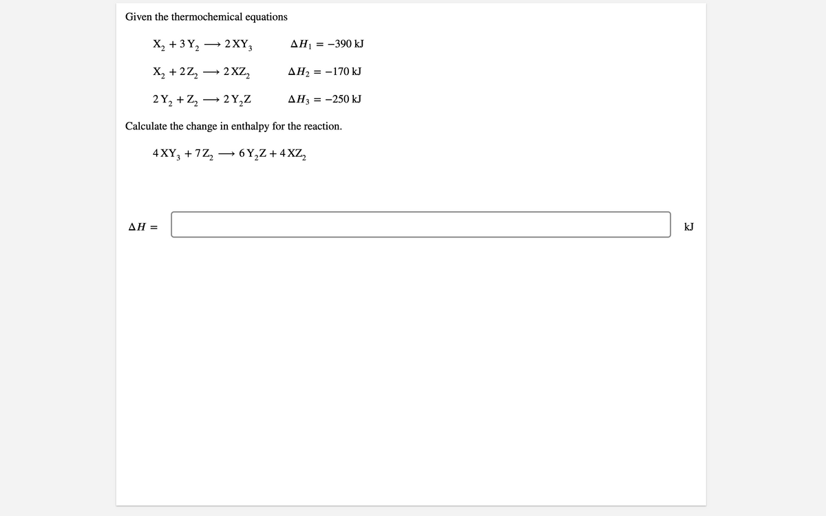 Given the thermochemical equations
X, + 3 Y,
2 XY3
AH1 = -390 kJ
>
X, + 2Z,
→ 2 XZ,
AH2 = -170 kJ
2 Y, + Z, → 2Y,Z
AH3 = -250 kJ
Calculate the change in enthalpy for the reaction.
4 XY, + 7Z, →
6 Y,Z + 4XZ,
3
ΔΗ-
kJ
