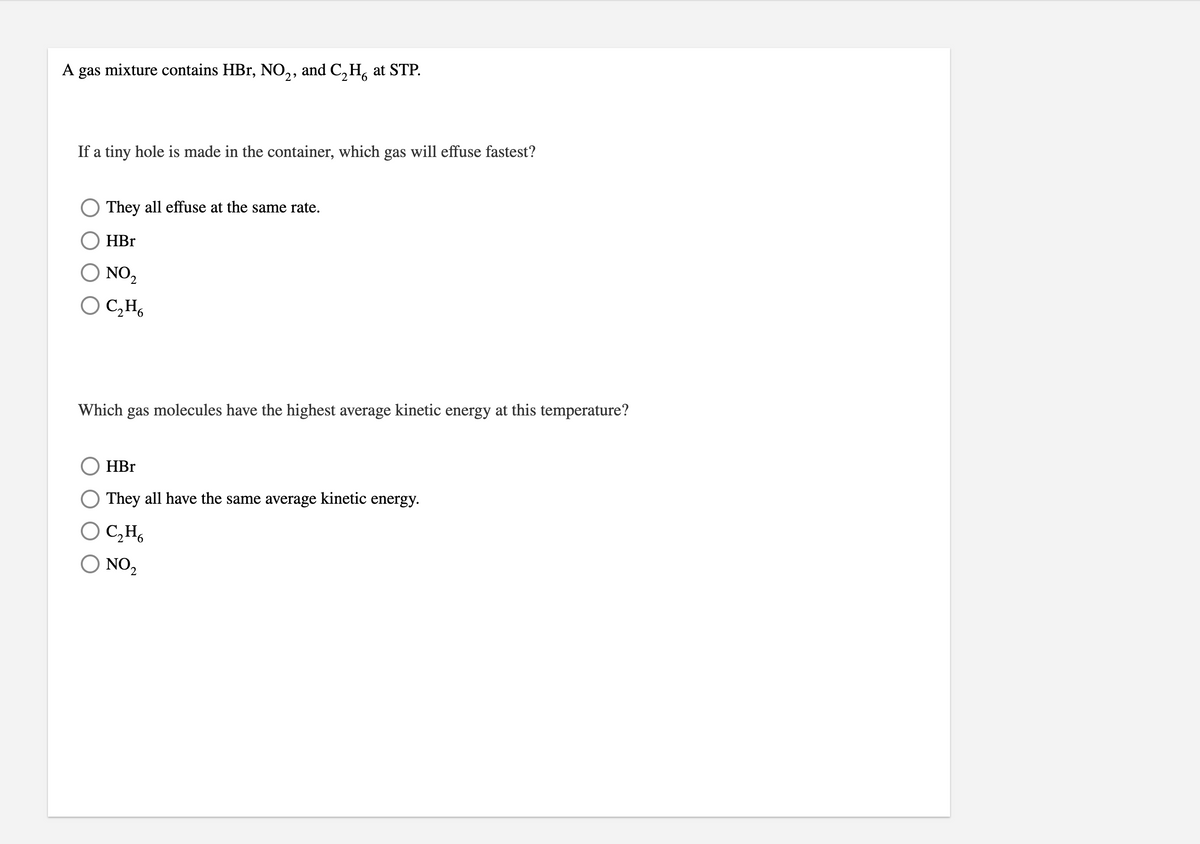 A gas mixture contains HBr, NO,, and C, H, at STP.
2
If a tiny hole is made in the container, which gas will effuse fastest?
O They all effuse at the same rate.
HBr
O NO2
O C̟H,
Which gas molecules have the highest average kinetic energy at this temperature?
HBr
They all have the same average kinetic energy.
O C,H,
O NO2
