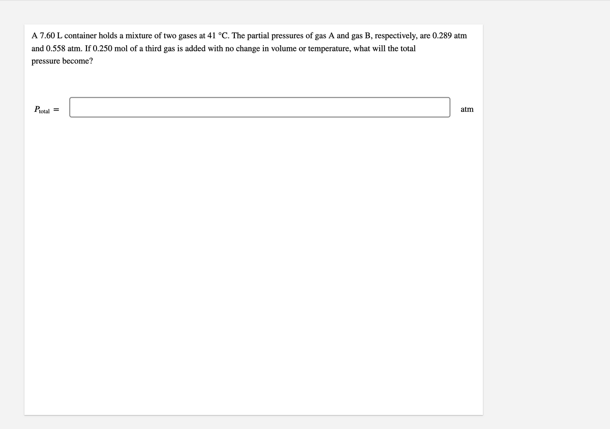 A 7.60 L container holds a mixture of two gases at 41 °C. The partial pressures of gas A and gas B, respectively, are 0.289 atm
and 0.558 atm. If 0.250 mol of a third gas is added with no change in volume or temperature, what will the total
pressure become?
Ptotal
atm
