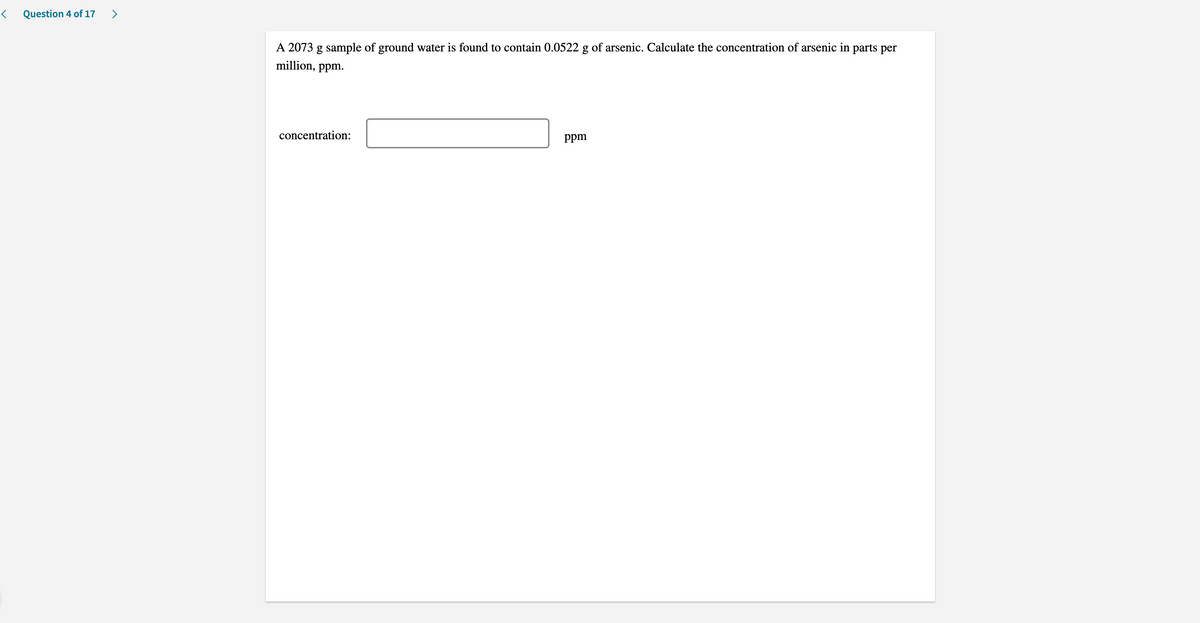 Question 4 of 17
A 2073 g sample of ground water is found to contain 0.0522 g of arsenic. Calculate the concentration of arsenic in parts per
million, ppm.
concentration:
ppm
