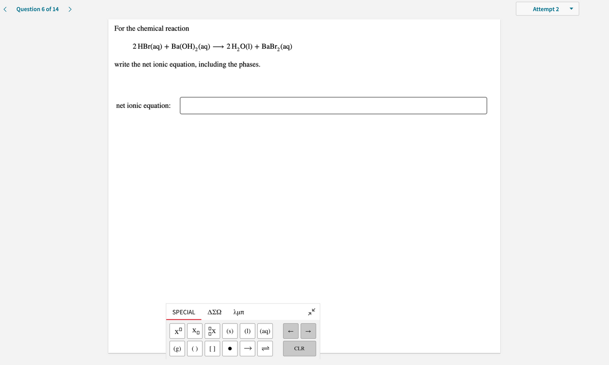 Question 6 of 14
>
Attempt 2
For the chemical reaction
2 HBr(aq) + Ba(OН), (аq) — 2Н,О0) + BаBr, (aq)
write the net ionic equation, including the phases.
net ionic equation:
SPECIAL
ΑΣΩ
λμπ
(s)
(1) || (aq)
()
CLR
