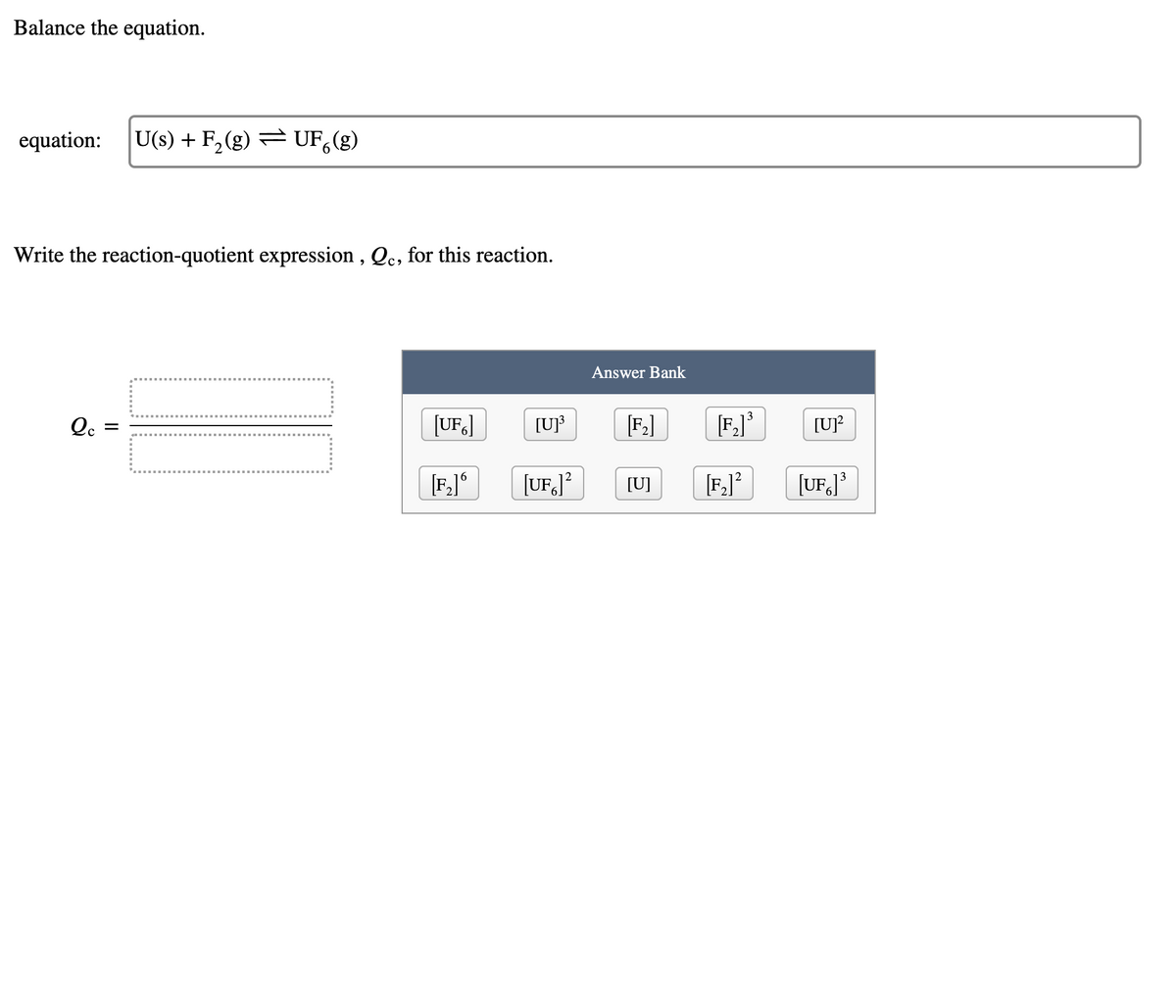 Balance the equation.
equation:
U(s) + F,(g) = UF,(g)
Write the reaction-quotient expression , Qc, for this reaction.
Answer Bank
[F.]*
3
[UF.]
[U]³
[F,]
[UP
[F,]*
[UF,J?
[U]
[F,]*
[UF]*
II
