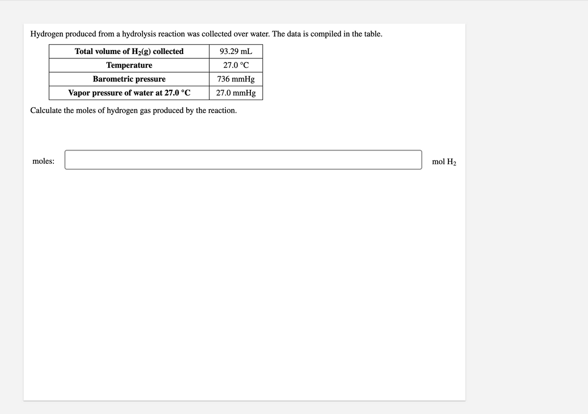 Hydrogen produced from a hydrolysis reaction was collected over water. The data is compiled in the table.
Total volume of H2(g) collected
93.29 mL
Temperature
27.0 °C
Barometric pressure
736 mmHg
Vapor pressure of water at 27.0 °C
27.0 mmHg
Calculate the moles of hydrogen gas produced by the reaction.
moles:
mol H2
