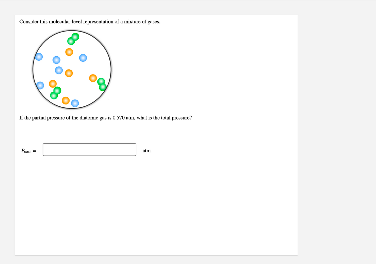 Consider this molecular-level representation of a mixture of gases.
If the partial pressure of the diatomic gas is 0.570 atm, what is the total pressure?
atm
Protal
