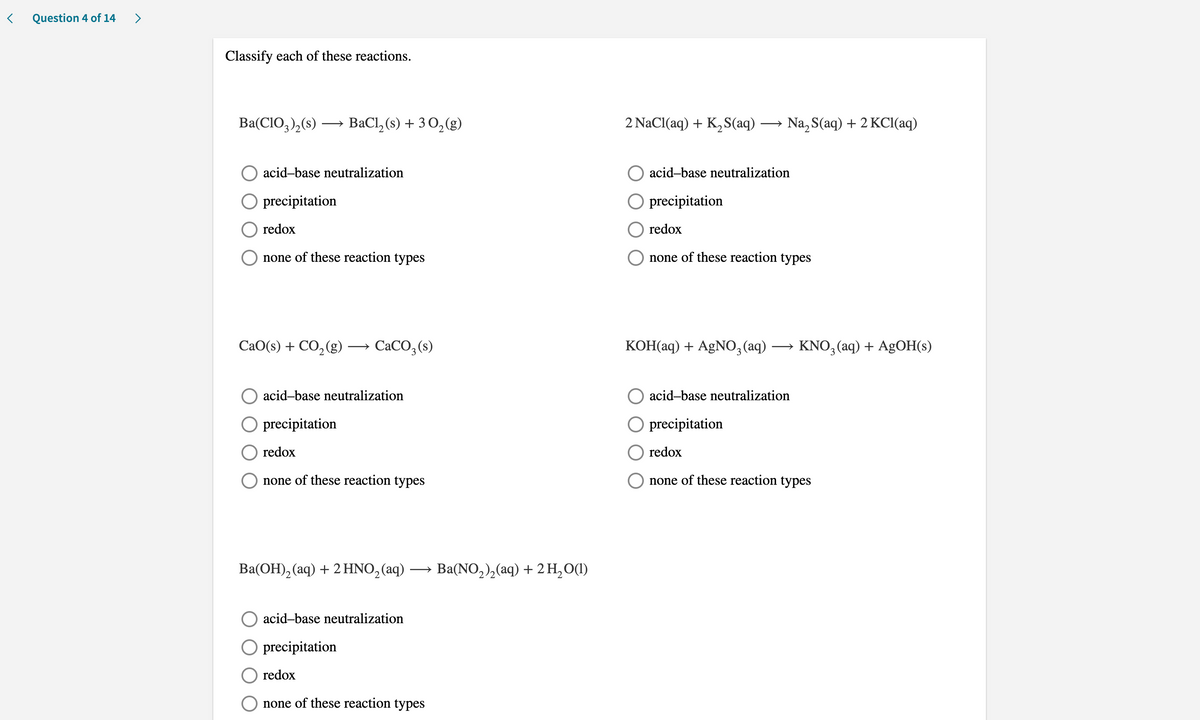 Question 4 of 14
>
Classify each of these reactions.
Ba(CIO,),(s) → BaCl, (s) + 3 O,(g)
2 NaCl(aq) + K,S(aq) → Na, S(aq) + 2 KCI(aq)
acid-base neutralization
acid-base neutralization
O precipitation
O precipitation
redox
redox
O none of these reaction types
O none of these reaction types
СаО('s) + CO,(g) — СаCО, (s)
КОНaq) + AgNО, (aq) —
KNO,(aq) + AgOH(s)
acid-base neutralization
acid-base neutralization
O precipitation
O precipitation
redox
O redox
none of these reaction types
O none of these reaction types
Ba(OH), (aq) + 2 HNO,(aq)
Ba(NO,), (aq) + 2н,00)
acid-base neutralization
O precipitation
redox
none of these reaction types
