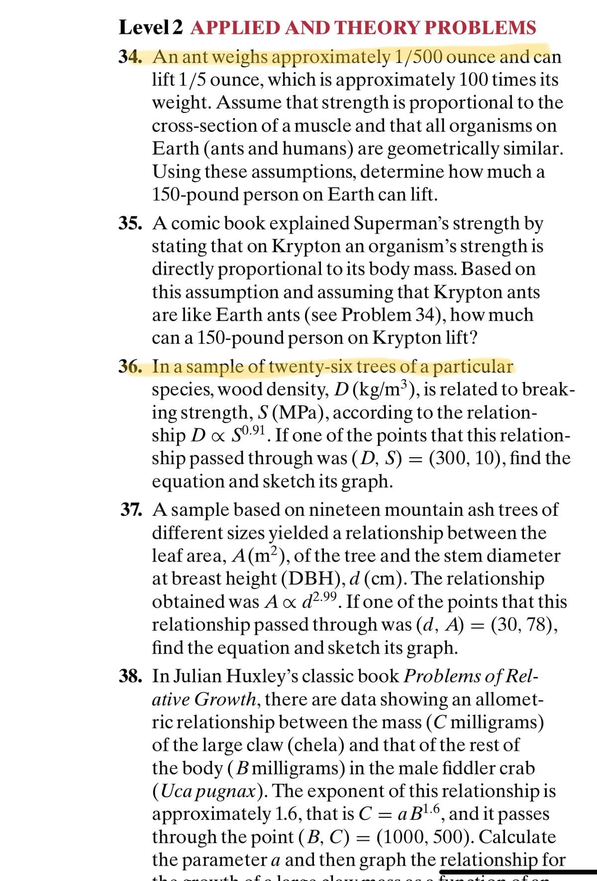 Level 2 APPLIED AND THEORY PROBLEMS
34. An ant weighs approximately 1/500 ounce and can
lift 1/5 ounce, which is approximately 100 times its
weight. Assume that strength is proportional to the
cross-section of a muscle and that all organisms on
Earth (ants and humans) are geometrically similar.
Using these assumptions, determine how much a
150-pound person on Earth can lift.
35. A comic book explained Superman's strength by
stating that on Krypton an organism's strength is
directly proportional to its body mass. Based on
this assumption and assuming that Krypton ants
are like Earth ants (see Problem 34), how much
can a 150-pound person on Krypton lift?
36. In a sample of twenty-six trees of a particular
species, wood density, D (kg/m³), is related to break-
ing strength, S (MPa), according to the relation-
ship D x S0.91. If one of the points that this relation-
ship passed through was (D, S) = (300, 10), find the
equation and sketch its graph.
37. A sample based on nineteen mountain ash trees of
different sizes yielded a relationship between the
leaf area, A(m2), of the tree and the stem diameter
at breast height (DBH), d (cm). The relationship
obtained was Ax d2.99. If one of the points that this
relationship passed through was (d, A) = (30, 78),
find the equation and sketch its graph.
38. In Julian Huxley's classic book Problems of Rel-
ative Growth, there are data showing an allomet-
ric relationship between the mass (C milligrams)
of the large claw (chela) and that of the rest of
the body (Bmilligrams) in the male fiddler crab
(Uca pugnax). The exponent of this relationship is
approximately 1.6, that is C = a B6, and it passes
through the point (B, C) = (1000, 500). Calculate
the parameter a and then graph the relationship for
%3D
