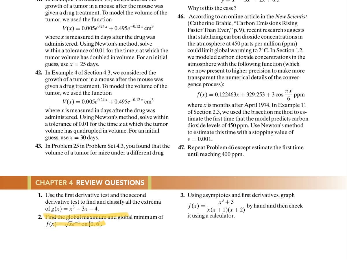 growth of a tumor in a mouse after the mouse was
given a drug treatment. To model the volume of the
tumor, we used the function
Why is this the case?
46. According to an online article in the New Scientist
(Catherine Brahic, “Carbon Emissions Rising
Faster Than Ever," p. 9), recent research suggests
that stabilizing carbon dioxide concentrations in
the atmosphere at 450 parts per million (ppm)
could limit global warming to 2°C. In Section 1.2,
V(x) = 0.005e
0.24x + 0.495e¬0.12x cm3
cm
where x is measured in days after the drug was
administered. Using Newton's method, solve
within a tolerance of 0.01 for the time x at which the
tumor volume has doubled in volume. For an initial
we modeled carbon dioxide concentrations in the
guess, use x = 25 days.
42. In Example 4 of Section 4.3, we considered the
growth of a tumor in a mouse after the mouse was
given a drug treatment. To model the volume of the
tumor, we used the function
atmosphere with the following function (which
we now present to higher precision to make more
transparent the numerical details of the conver-
gence process):
IT X
f(x) = 0.122463x + 329.253 +3 cos
ppm
6.
V(x) = 0.005e
0.24 x + cm³
+ 0.495e-0.12 x
3
where x is months after April 1974. In Example 11
of Section 2.3, we used the bisection method to es-
timate the first time that the model predicts carbon
dioxide levels of 450 ppm. Use Newton's method
to estimate this time with a stopping value of
E = 0.001.
where x is measured in days after the drug was
administered. Using Newton's method, solve within
a tolerance of 0.01 for the time x at which the tumor
volume has quadrupled in volume. For an initial
guess, use x = 30 days.
43. In Problem 25 in Problem Set 4.3, you found that the
volume of a tumor for mice under a different drug
47. Repeat Problem 46 except estimate the first time
until reaching 400 ppm.
CHAPTER 4 REVIEW QUESTIONS
1. Use the first derivative test and the second
derivative test to find and classify all the extrema
of g(x) = x³ – 3x – 4.
3. Using asymptotes and first derivatives, graph
x³ + 3
f(x)
by hand and then check
x(х + 1)(х + 2)
it using a calculator.
-
-
2. Find the global maximum and global minimum of
f(x) = /xe=* on [0, 6].
