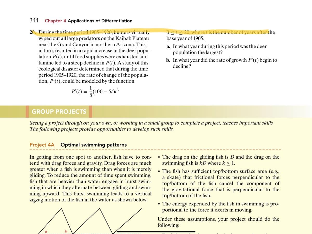 344 Chapter 4 Applications of Differentiation
0<ts 20, where t is the number of years after the
base year of 1905.
20. During the time period 1905–1920, hunters virtually
wiped out all large predators on the Kaibab Plateau
near the Grand Canyon in northern Arizona. This,
in turn, resulted in a rapid increase in the deer popu-
lation P(t), until food supplies were exhausted and
famine led to a steep decline in P(t). A study of this
ecological disaster determined that during the time
period 1905–1920, the rate of change of the popula-
tion, P'(t), could be modeled by the function
a. In what year during this period was the deer
population the largest?
b. In what year did the rate of growth P'(t) begin to
decline?
P(t) =
1
(100 – 5t)t³
GROUP PROJECTS
Seeing a project through on your own, or working in a small group to complete a project, teaches important skills.
The following projects provide opportunities to develop such skills.
Project 4A Optimal swimming patterns
In getting from one spot to another, fish have to con-
tend with drag forces and gravity. Drag forces are much
greater when a fish is swimming than when it is merely
gliding. To reduce the amount of time spent swimming,
fish that are heavier than water engage in burst swim-
ming in which they alternate between gliding and swim-
ming upward. This burst swimming leads to a vertical
zigzag motion of the fish in the water as shown below:
• The drag on the gliding fish is D and the drag on the
swimming fish is kD where k > 1.
• The fish has sufficient top/bottom surface area (e.g.,
a skate) that frictional forces perpendicular to the
top/bottom of the fish cancel the component of
the gravitational force that is perpendicular to the
top/bottom of the fish.
• The energy expended by the fish in swimming is pro-
portional to the force it exerts in moving.
Under these assumptions, your project should do the
following:
a
