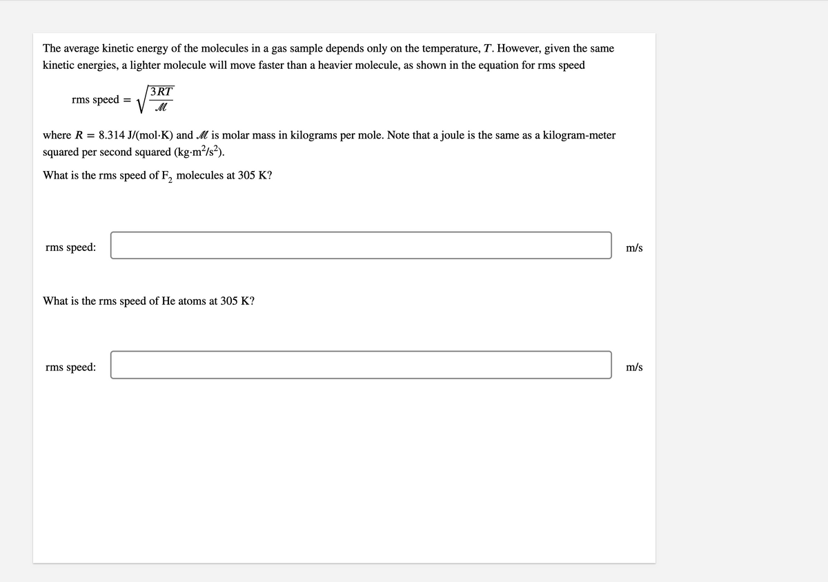 The average kinetic energy of the molecules in a gas sample depends only on the temperature, T. However, given the same
kinetic energies, a lighter molecule will move faster than a heavier molecule, as shown in the equation for rms speed
3RT
rms speed
V M
where R
8.314 J/(mol·K) and M is molar mass in kilograms per mole. Note that a joule is the same as a kilogram-meter
squared per second squared (kg-m²/s²).
What is the rms speed of F, molecules at 305 K?
rms speed:
m/s
What is the rms speed of He atoms at 305 K?
rms speed:
m/s
