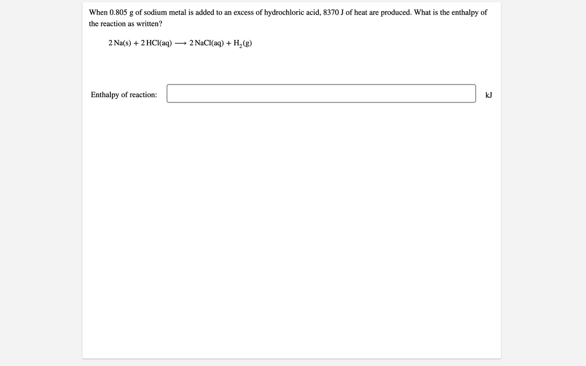 When 0.805 g of sodium metal is added to an excess of hydrochloric acid, 8370 J of heat are produced. What is the enthalpy of
the reaction as written?
2 Na(s) + 2 HCl(aq)
→ 2 NaCl(aq) + H, (g)
Enthalpy of reaction:
kJ
