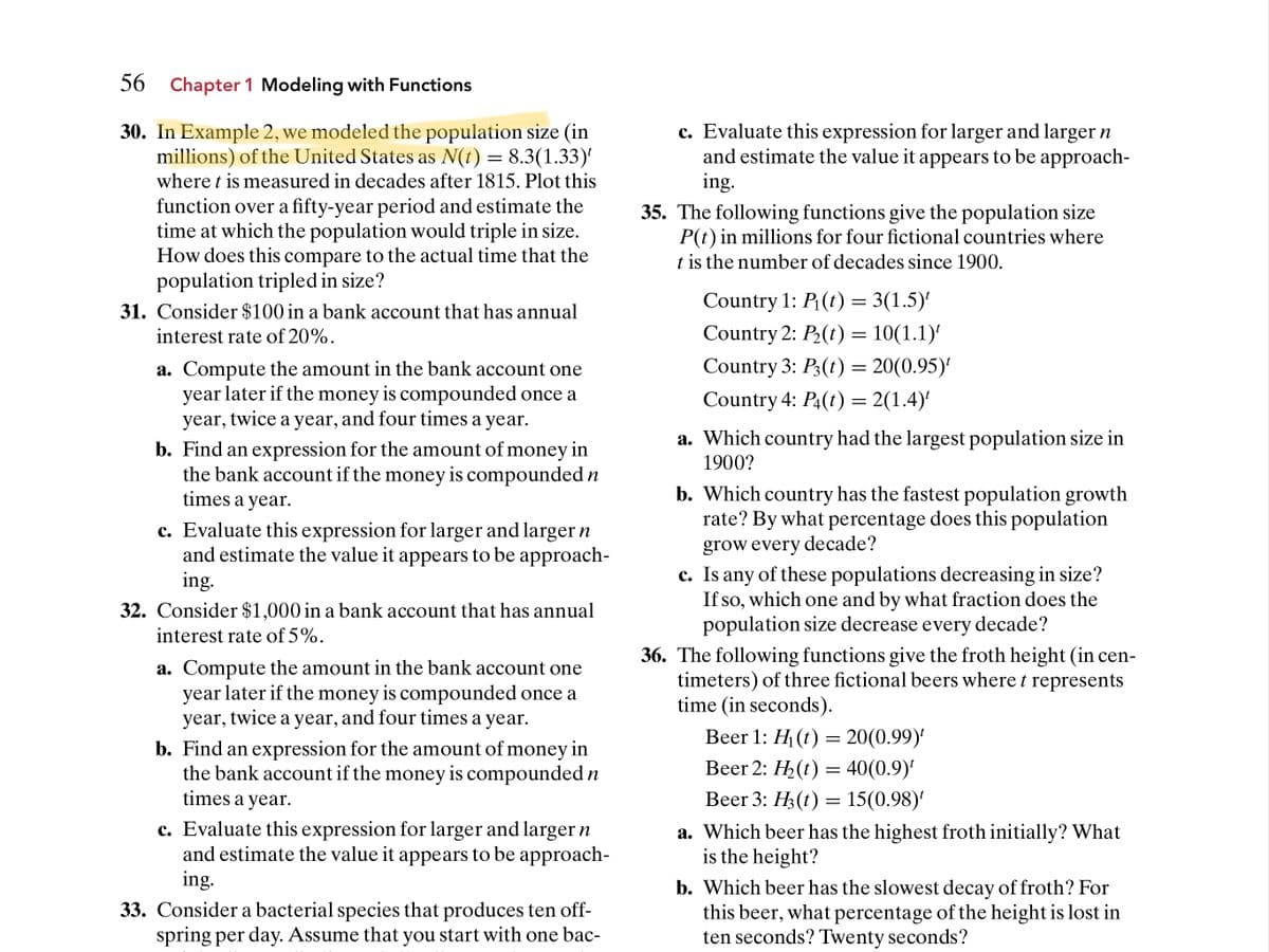 56 Chapter 1 Modeling with Functions
30. In Example 2, we modeled the population size (in
millions) of the United States as N(t) = 8.3(1.33)
c. Evaluate this expression for larger and larger n
and estimate the value it appears to be approach-
ing.
where t is measured in decades after 1815. Plot this
function over a fifty-year period and estimate the
time at which the population would triple in size.
How does this compare to the actual time that the
population tripled in size?
35. The following functions give the population size
P(t) in millions for four fictional countries where
t is the number of decades since 1900.
Country 1: P(t) = 3(1.5)'
31. Consider $100 in a bank account that has annual
interest rate of 20%.
Country 2: P2(t) = 10(1.1)'
Country 3: P3(t) = 20(0.95)'
a. Compute the amount in the bank account one
year later if the money is compounded once a
year, twice a year, and four times a year.
Country 4: P4(t) = 2(1.4)'
a. Which country had the largest population size in
b. Find an expression for the amount of money in
the bank account if the money is compounded n
times a year.
1900?
b. Which country has the fastest population growth
rate? By what percentage does this population
c. Evaluate this expression for larger and larger n
and estimate the value it appears to be approach-
ing.
grow every decade?
c. Is any of these populations decreasing in size?
If so, which one and by what fraction does the
population size decrease every decade?
32. Consider $1,000 in a bank account that has annual
interest rate of 5%.
a. Compute the amount in the bank account one
year later if the money is compounded once a
year, twice a year, and four times a year.
36. The following functions give the froth height (in cen-
timeters) of three fictional beers where t represents
time (in seconds).
Вeer 1: H (t) — 20(0.99)'
b. Find an expression for the amount of money in
the bank account if the money is compounded n
times a year.
Вeer 2: H-(t) — 40 (0.9)'
Beer 3: H3 (t) = 15(0.98)
c. Evaluate this expression for larger and larger n
and estimate the value it appears to be approach-
ing.
a. Which beer has the highest froth initially? What
is the height?
33. Consider a bacterial species that produces ten off-
spring per day. Assume that you start with one bac-
b. Which beer has the slowest decay of froth? For
this beer, what percentage of the height is lost in
ten seconds? Twenty seconds?
