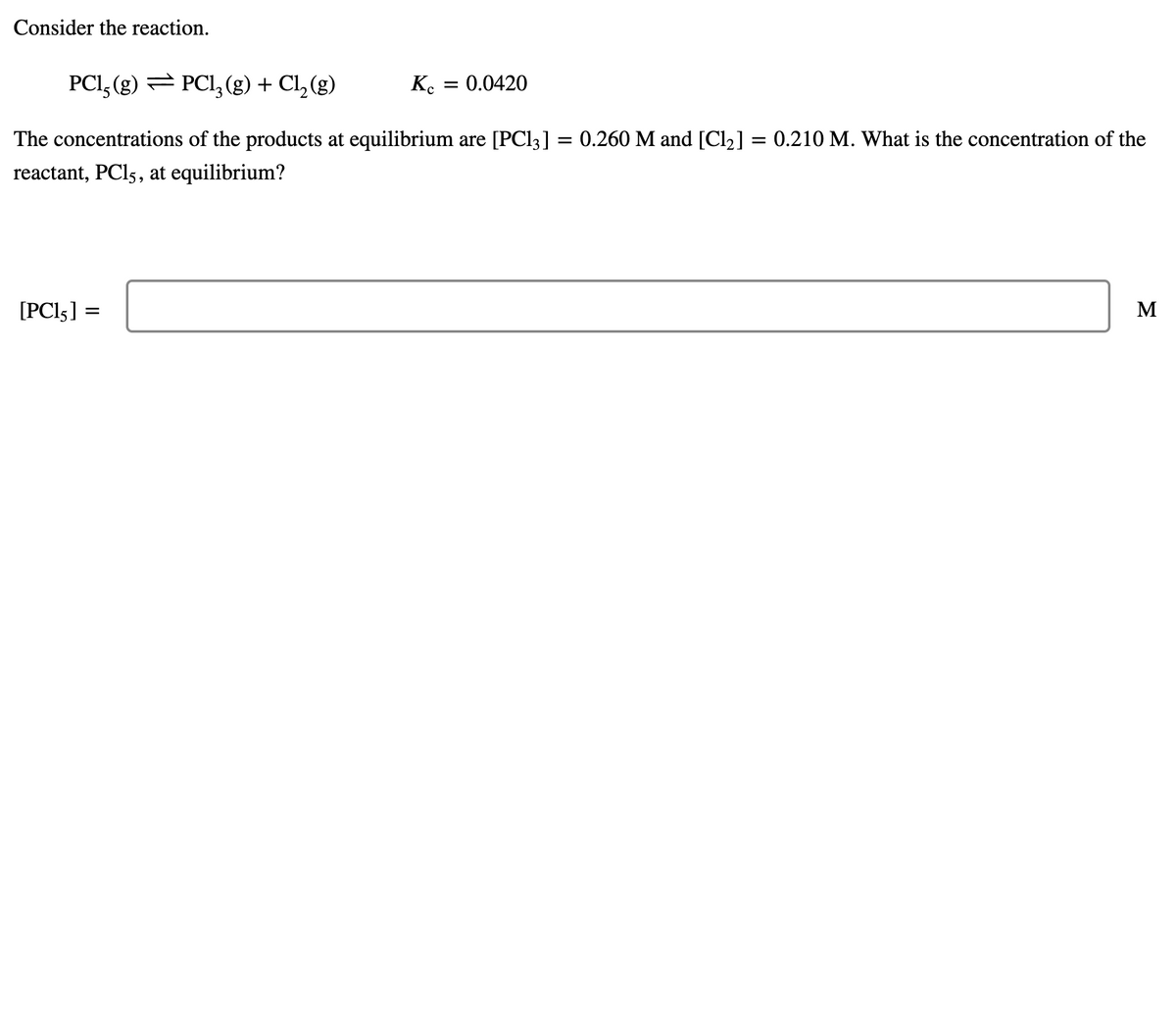 Consider the reaction.
PCI, (g) = PCI,(g) + Cl, (g)
Ke
:0.0420
The concentrations of the products at equilibrium are [PC13] = 0.260 M and [Cl2] = 0.210 M. What is the concentration of the
reactant, PCI5, at equilibrium?
[PCI5] =
M
