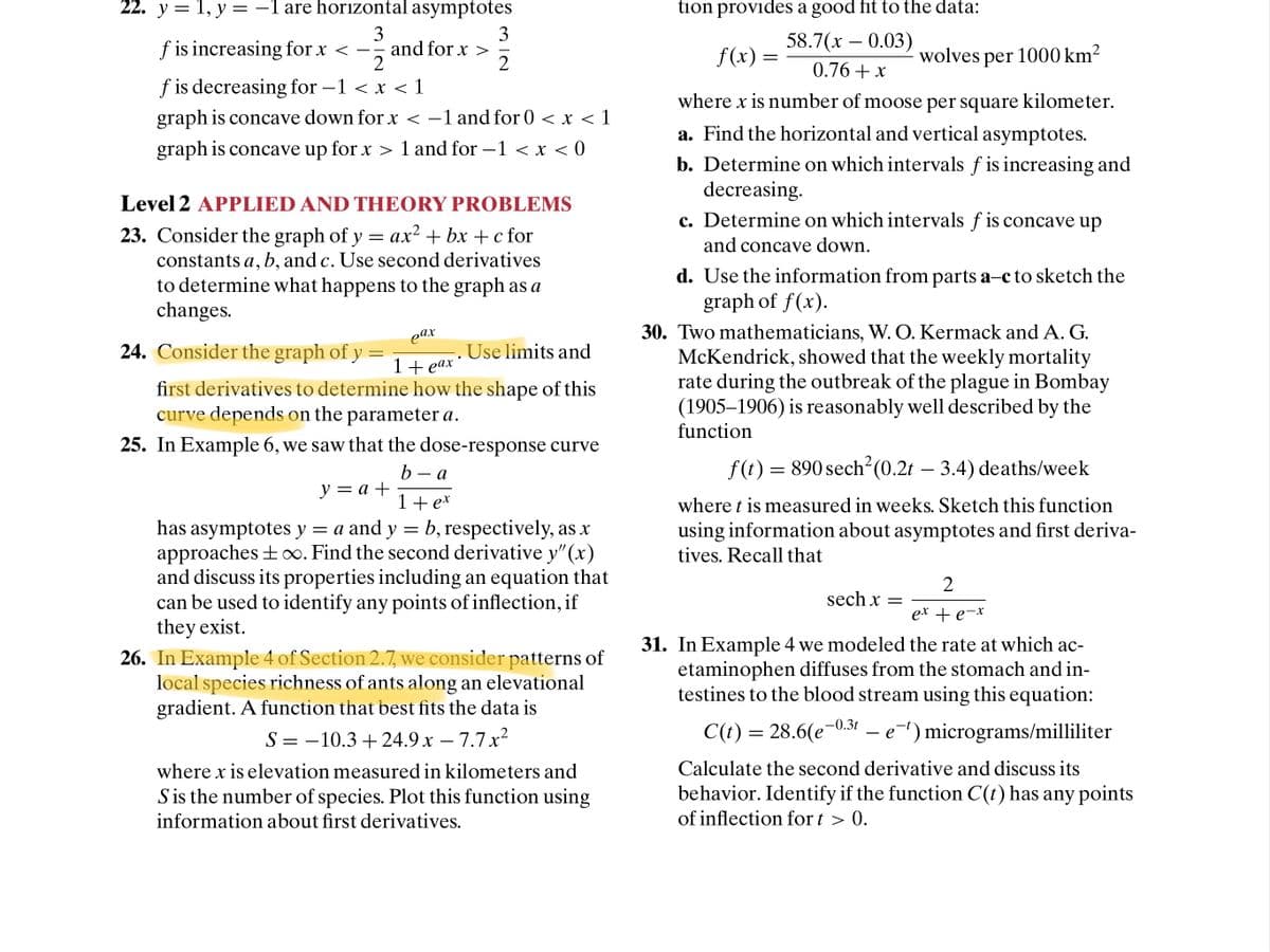 22. y = 1, y = -1 are horizontal asymptotes
tion provides a good fit to the data:
3
3
and for x >
2
f is increasing for x < -
58.7(х — 0.03)
2
f(x) =
wolves per 1000 km²
0.76+ x
f is decreasing for –1 < x < 1
where x is number of moose per square kilometer.
graph is concave down for x < –1 and for 0 < x < 1
a. Find the horizontal and vertical asymptotes.
graph is concave up for x > 1 and for –1 < x < 0
b. Determine on which intervals f is increasing and
decreasing.
Level 2 APPLIED AND THEORY PROBLEMS
c. Determine on which intervals f is concave up
23. Consider the graph of y = ax² + bx +c for
constants a, b, and c. Use second derivatives
to determine what happens to the graph as a
changes.
and concave down.
d. Use the information from parts a-c to sketch the
graph of f(x).
30. Two mathematicians, W. O. Kermack and A. G.
McKendrick, showed that the weekly mortality
rate during the outbreak of the plague in Bombay
(1905–1906) is reasonably well described by the
function
eax
24. Consider the graph of y
. Use limits and
1+ eax
first derivatives to determine how the shape of this
curve depends on the parameter a.
25. In Example 6, we saw that the dose-response curve
f (t) = 890 sech²(0.2t
3.4) deaths/week
b
у —а +
а
1+ ex
where t is measured in weeks. Sketch this function
has asymptotes y = a and y = b, respectively, as x
approaches + o. Find the second derivative y" (x)
and discuss its properties including an equation that
can be used to identify any points of inflection, if
they exist.
26. In Example 4 of Section 2.7, we consider patterns of
local species richness of ants along an elevational
gradient. A function that best fits the data is
using information about asymptotes and first deriva-
tives. Recall that
sech x =
ex + e-*
31. In Example 4 we modeled the rate at which ac-
etaminophen diffuses from the stomach and in-
testines to the blood stream using this equation:
S =
= -10.3 + 24.9 x – 7.7x²
C(t) = 28.6(e¬0.31
e-) micrograms/milliliter
-
where x is elevation measured in kilometers and
Calculate the second derivative and discuss its
S is the number of species. Plot this function using
information about first derivatives.
behavior. Identify if the function C(t) has any points
of inflection for t > 0.
