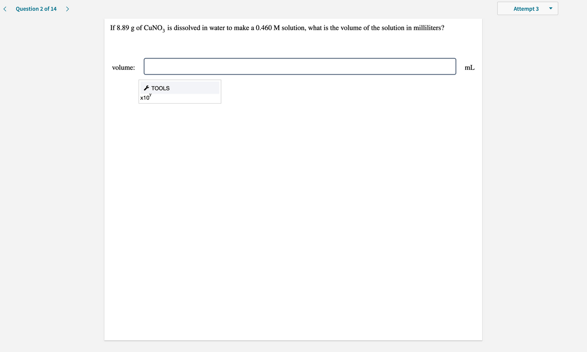 Question 2 of 14
>
Attempt 3
If 8.89 g of CuNO, is dissolved in water to make a 0.460 M solution, what is the volume of the solution in milliliters?
volume:
mL
* TOOLS
x10
