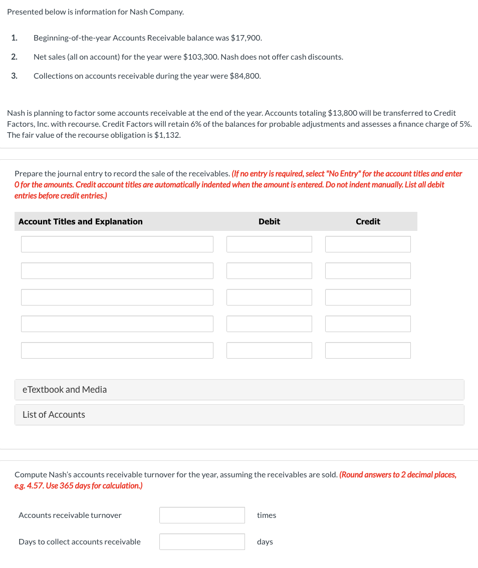 Presented below is information for Nash Company.
1. Beginning-of-the-year Accounts Receivable balance was $17,900.
Net sales (all on account) for the year were $103,300. Nash does not offer cash discounts.
Collections on accounts receivable during the year were $84,800.
2.
3.
Nash is planning to factor some accounts receivable at the end of the year. Accounts totaling $13,800 will be transferred to Credit
Factors, Inc. with recourse. Credit Factors will retain 6% of the balances for probable adjustments and assesses a finance charge of 5%.
The fair value of the recourse obligation is $1,132.
Prepare the journal entry to record the sale of the receivables. (If no entry is required, select "No Entry" for the account titles and enter
O for the amounts. Credit account titles are automatically indented when the amount is entered. Do not indent manually. List all debit
entries before credit entries.)
Account Titles and Explanation
eTextbook and Media
List of Accounts
Accounts receivable turnover
Debit
Compute Nash's accounts receivable turnover for the year, assuming the receivables are sold. (Round answers to 2 decimal places,
e.g. 4.57. Use 365 days for calculation.)
Days to collect accounts receivable
times
Credit
days